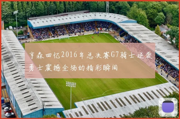 亨森回忆2016年总决赛G7骑士逆袭勇士震撼全场的精彩瞬间