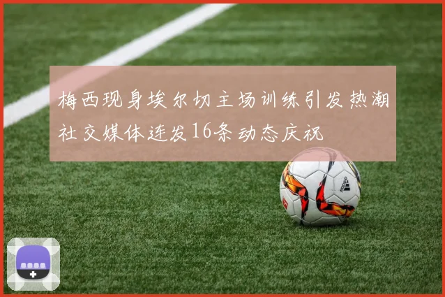 梅西现身埃尔切主场训练引发热潮社交媒体连发16条动态庆祝