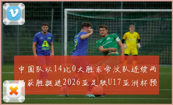 中国队以14比0大胜东帝汶队连续两场获胜挺进2026亚足联U17亚洲杯预选赛
