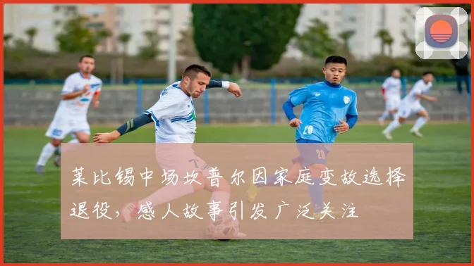 莱比锡中场坎普尔因家庭变故选择退役，感人故事引发广泛关注