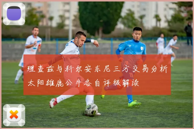 理查兹与科尔安东尼三方交易分析太阳雄鹿公牛各自评级解读