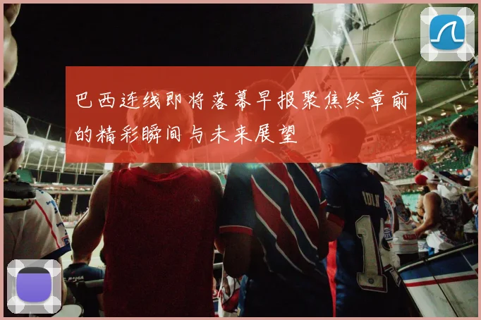 巴西连线即将落幕早报聚焦终章前的精彩瞬间与未来展望