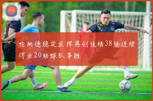 伦纳德稳定发挥再创佳绩38场连续得分20助球队争胜