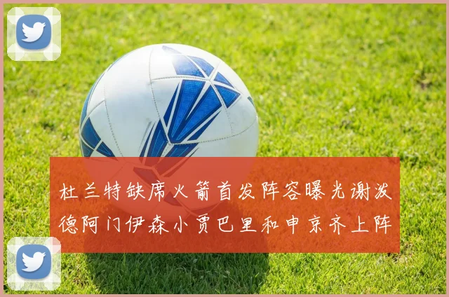 杜兰特缺席火箭首发阵容曝光谢泼德阿门伊森小贾巴里和申京齐上阵