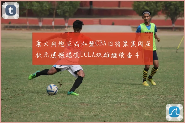 意大利炮正式加盟CBA旧将聚集同届状元遗憾退役UCLA双雄继续奋斗