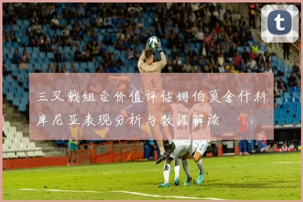 三叉戟组合价值评估姆伯莫舍什科库尼亚表现分析与数据解读