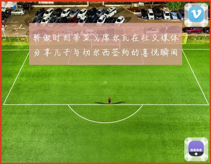 骄傲时刻蒂亚戈席尔瓦在社交媒体分享儿子与切尔西签约的喜悦瞬间