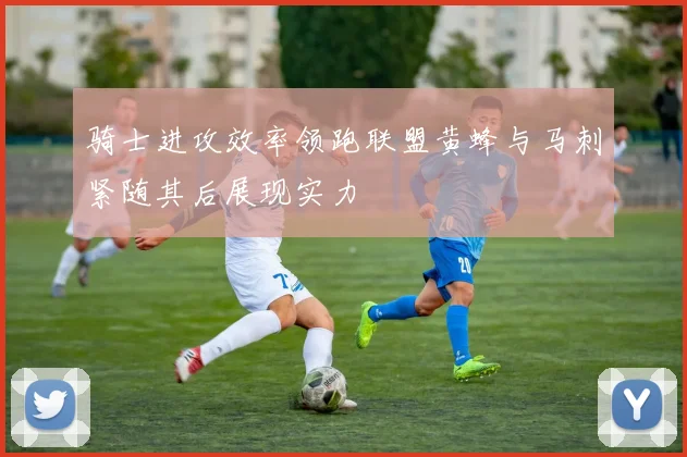骑士进攻效率领跑联盟黄蜂与马刺紧随其后展现实力